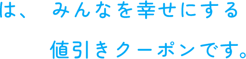 は、みんなを幸せにする値引きクーポンです。